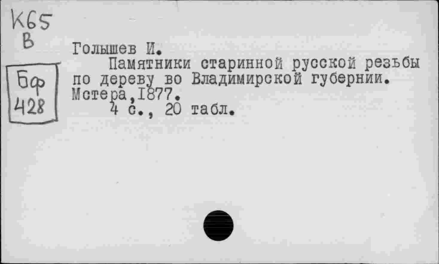 ﻿ке? в	Голышев И.
бер 42?	Памятники старинной русской резьбы по дереву во Владимирской губернии. Метера,1877. 4 с., 20 табл.